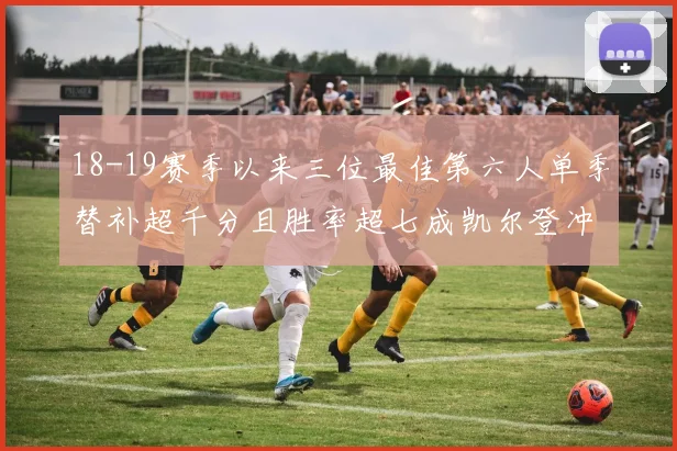 18-19赛季以来三位最佳第六人单季替补超千分且胜率超七成凯尔登冲击新高