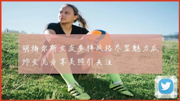 胡梅尔斯女友多样风格尽显魅力瓜帅女儿分享美照引关注