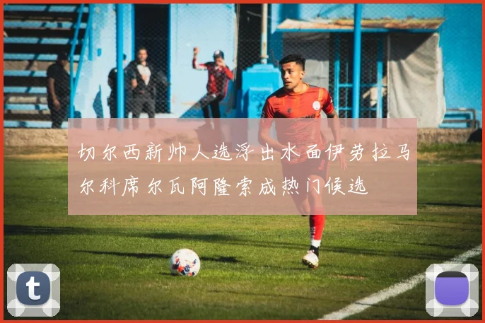 切尔西新帅人选浮出水面伊劳拉马尔科席尔瓦阿隆索成热门候选
