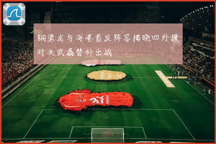铜梁龙与海港首发阵容揭晓四外援对决武磊替补出战
