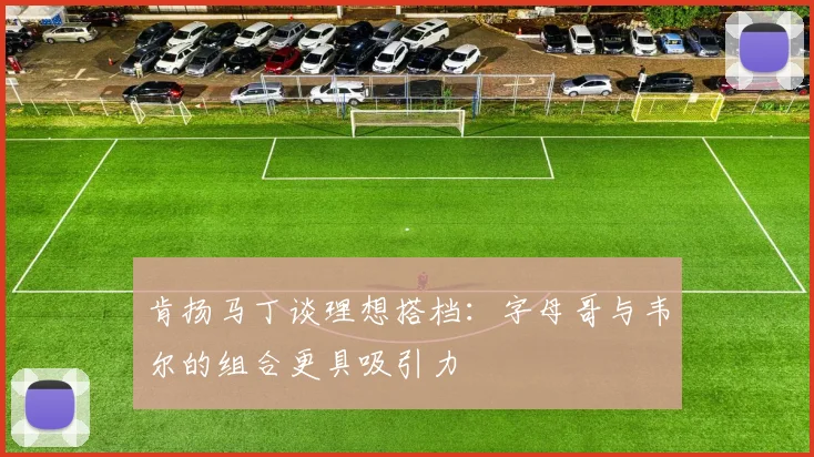 肯扬马丁谈理想搭档：字母哥与韦尔的组合更具吸引力