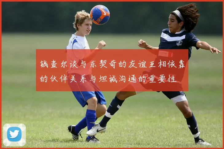 钱查尔谈与东契奇的友谊互相依靠的伙伴关系与坦诚沟通的重要性