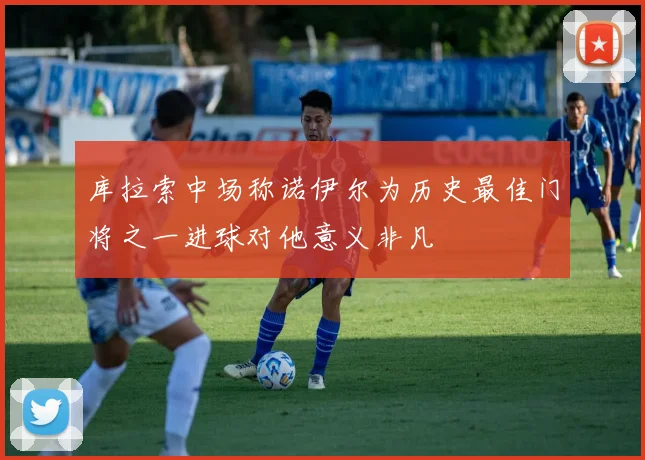 库拉索中场称诺伊尔为历史最佳门将之一进球对他意义非凡