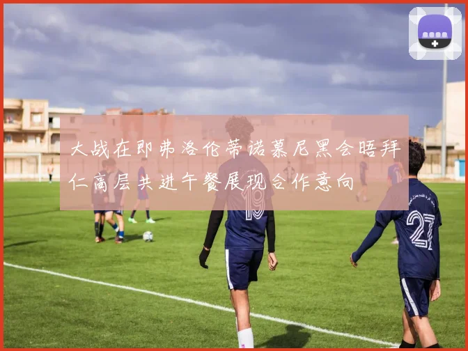 大战在即弗洛伦蒂诺慕尼黑会晤拜仁高层共进午餐展现合作意向