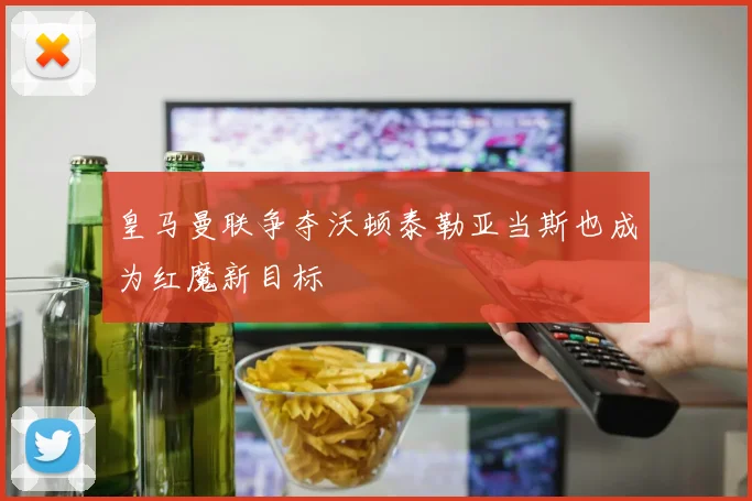 皇马曼联争夺沃顿泰勒亚当斯也成为红魔新目标