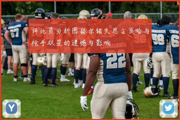 评论员分析图赫尔错失恩古莫哈与枪手双星的遗憾与影响