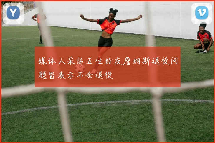 媒体人采访五位好友詹姆斯退役问题皆表示不会退役