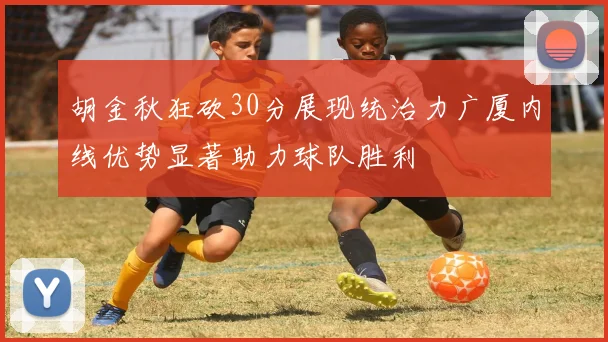 胡金秋狂砍30分展现统治力广厦内线优势显著助力球队胜利