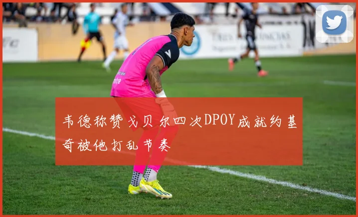 韦德称赞戈贝尔四次DPOY成就约基奇被他打乱节奏