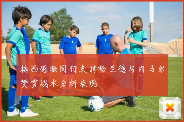 梅西感激同行支持哈兰德与内马尔赞赏战术分析表现