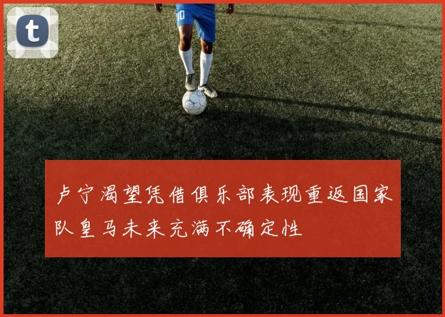 卢宁渴望凭借俱乐部表现重返国家队皇马未来充满不确定性