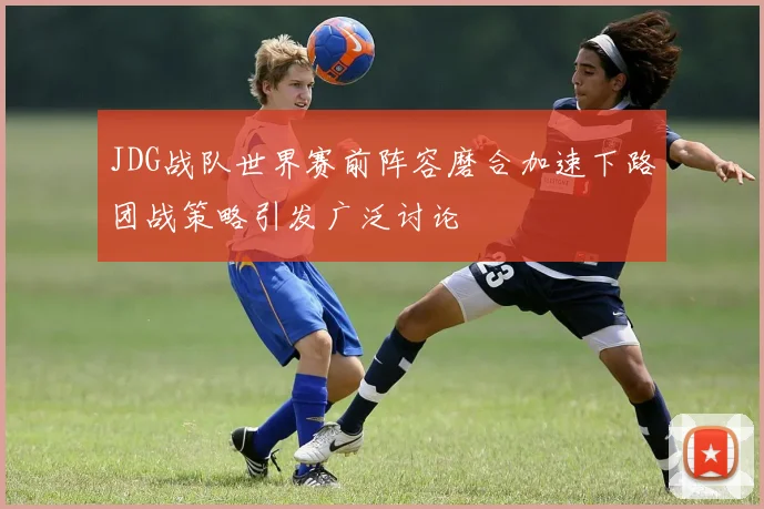 JDG战队世界赛前阵容磨合加速下路团战策略引发广泛讨论