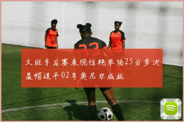 文班季后赛表现惊艳单场25分多次盖帽追平02年奥尼尔成就