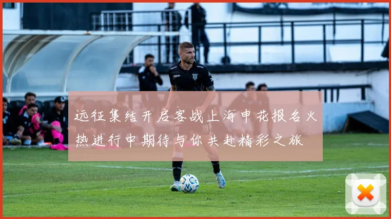远征集结开启客战上海申花报名火热进行中期待与你共赴精彩之旅