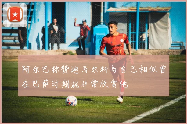 阿尔巴称赞迪马尔科与自己相似曾在巴萨时期就非常欣赏他
