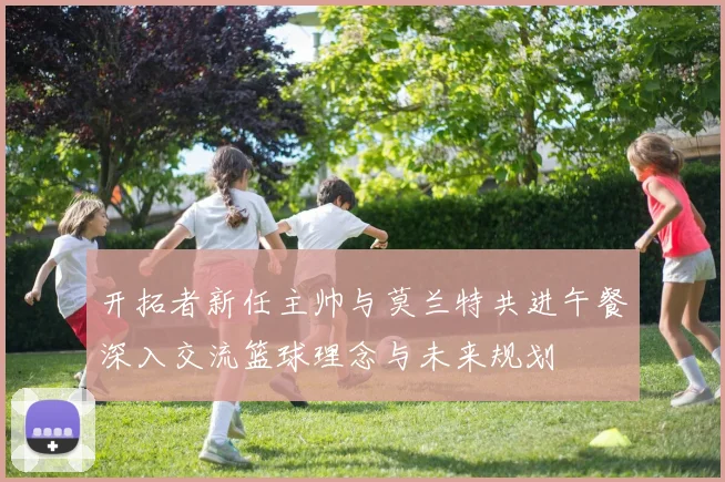 开拓者新任主帅与莫兰特共进午餐深入交流篮球理念与未来规划
