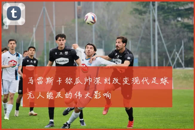 马雷斯卡称瓜帅深刻改变现代足球无人能及的伟大影响