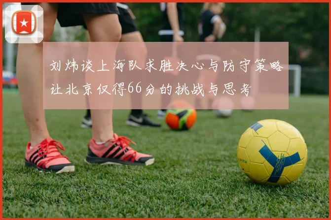 刘炜谈上海队求胜决心与防守策略让北京仅得66分的挑战与思考