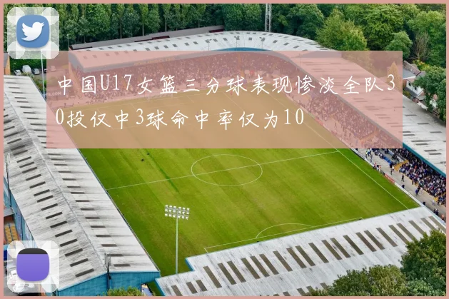 中国U17女篮三分球表现惨淡全队30投仅中3球命中率仅为10