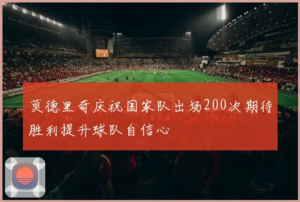 莫德里奇庆祝国家队出场200次期待胜利提升球队自信心