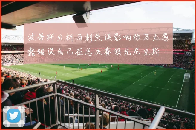 波蒂斯分析马刺失误影响称若无愚蠢错误或已在总决赛领先尼克斯