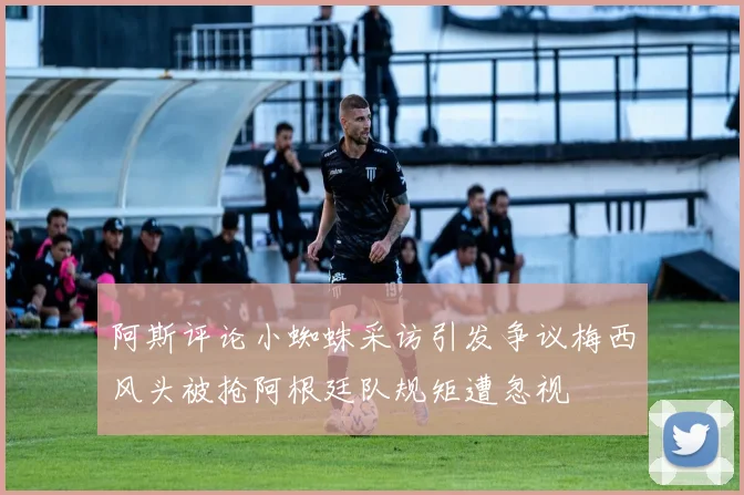 阿斯评论小蜘蛛采访引发争议梅西风头被抢阿根廷队规矩遭忽视