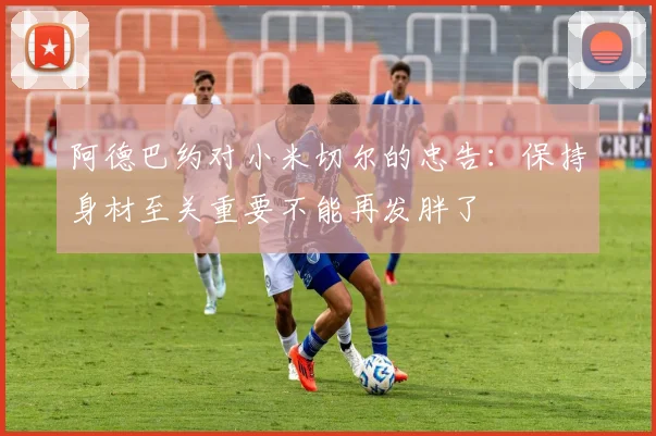 阿德巴约对小米切尔的忠告：保持身材至关重要不能再发胖了
