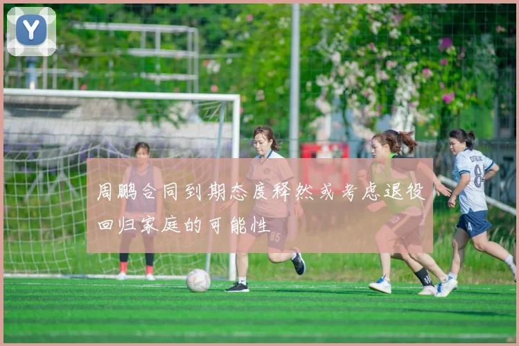 周鹏合同到期态度释然或考虑退役回归家庭的可能性