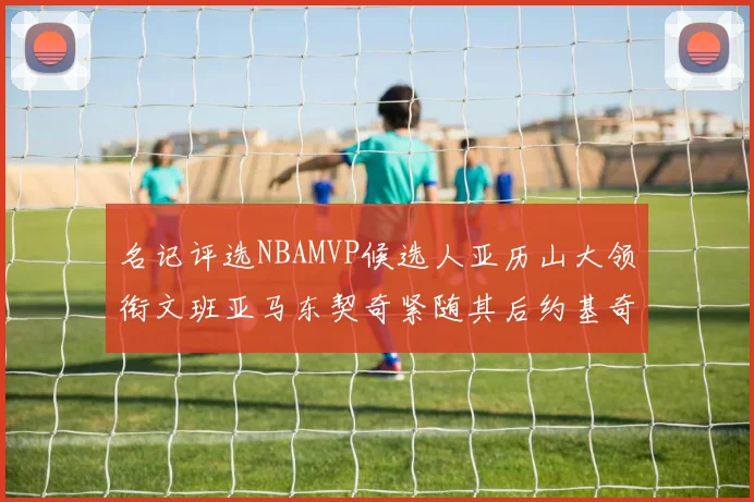 名记评选NBAMVP候选人亚历山大领衔文班亚马东契奇紧随其后约基奇位列第四